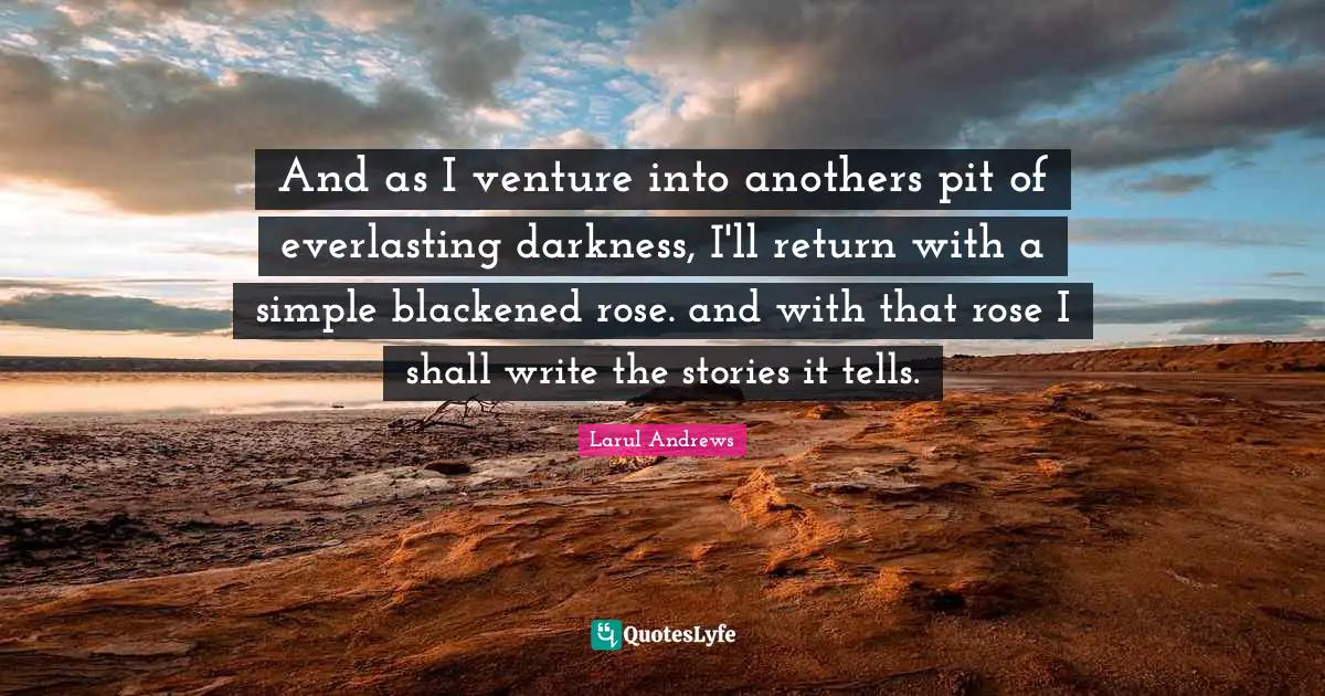 And as I venture into anothers pit of everlasting darkness, I'll return with a simple blackened rose. and with that rose I shall write the stories it tells.