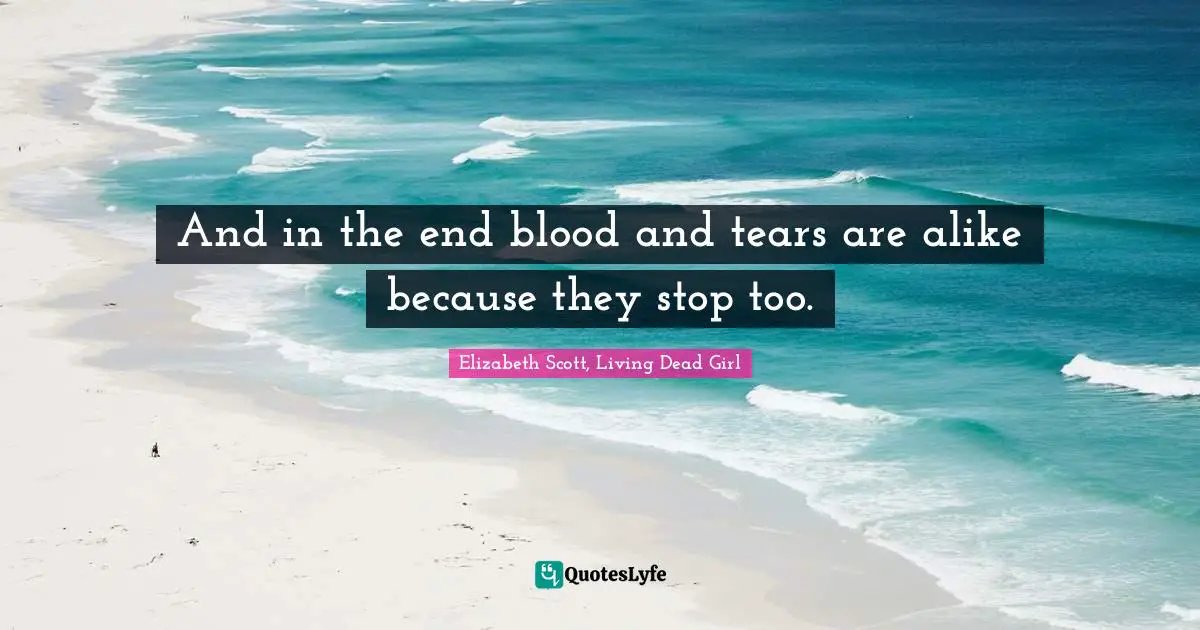 And in the end blood and tears are alike because they stop too.