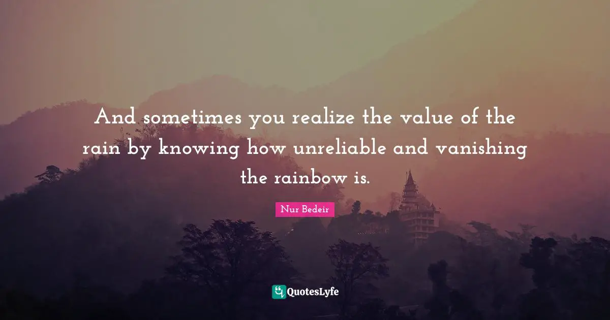 And sometimes you realize the value of the rain by knowing how unreliable and vanishing the rainbow is.