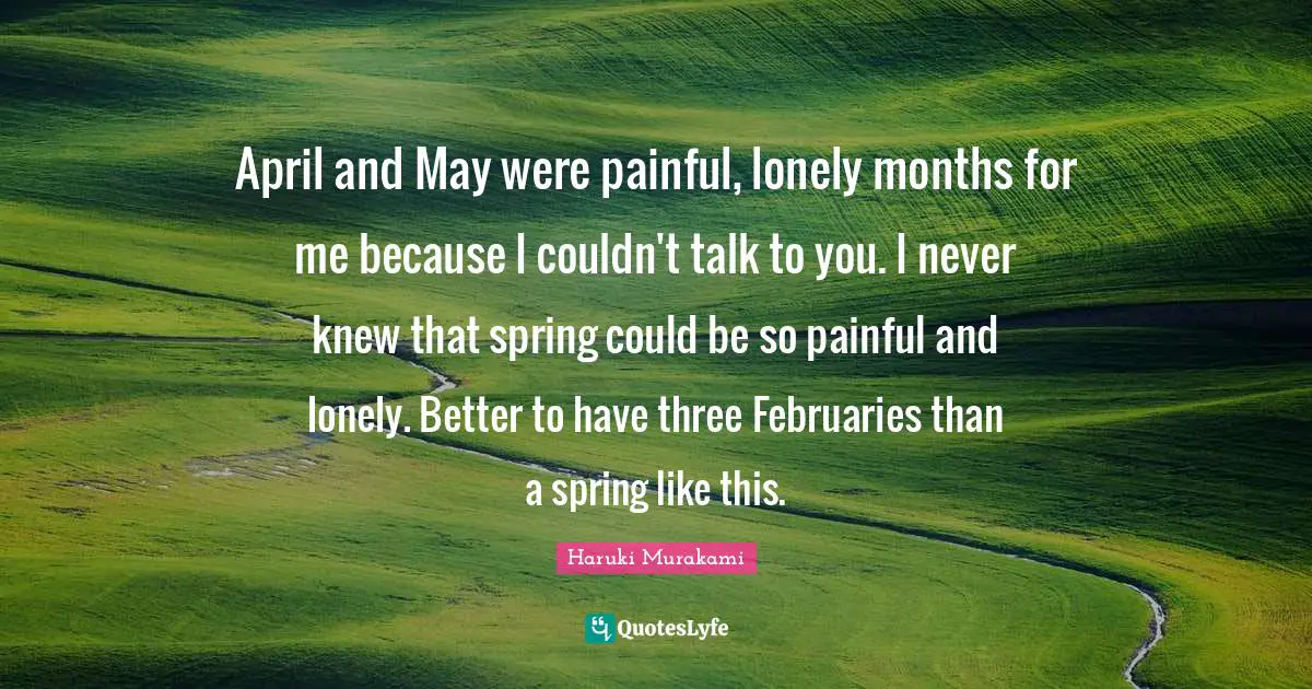 April and May were painful, lonely months for me because I couldn't talk to you. I never knew that spring could be so painful and lonely. Better to have three Februaries than a spring like this.