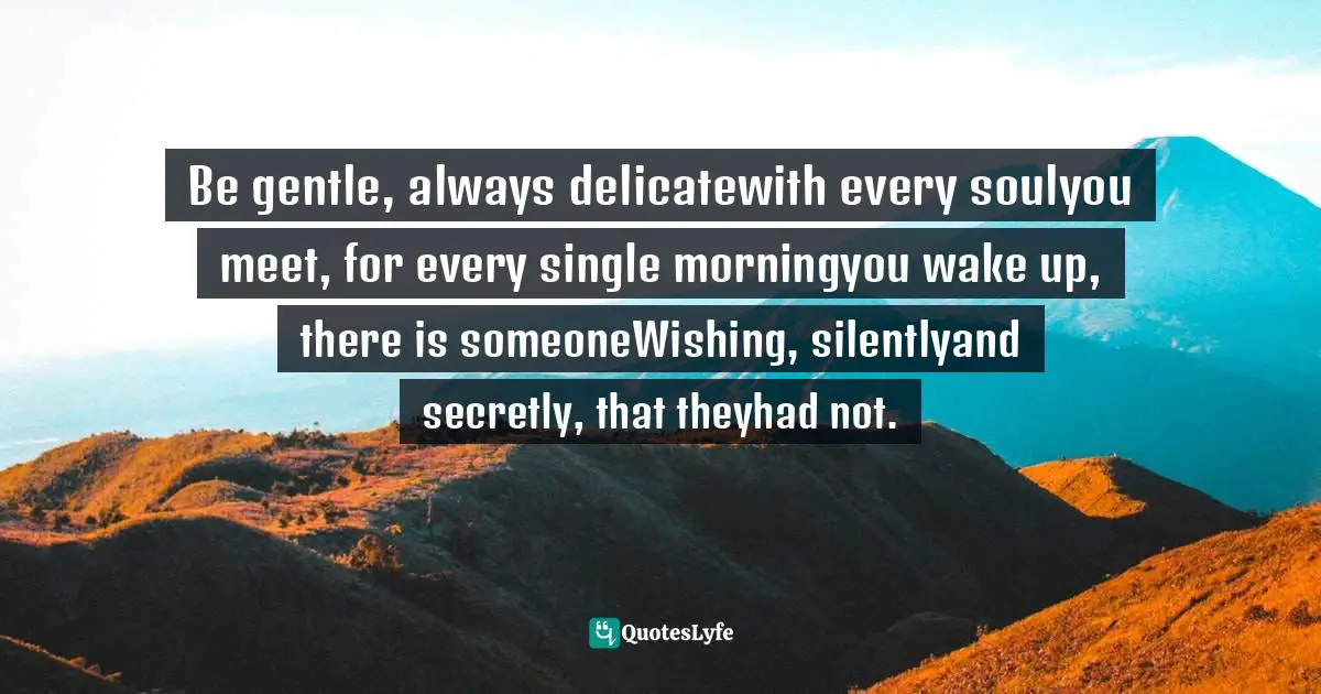 Be gentle, always delicatewith every soulyou meet, for every single morningyou wake up, there is someoneWishing, silentlyand secretly, that theyhad not.