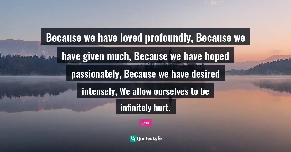 Because we have loved profoundly, Because we have given much, Because we have hoped passionately, Because we have desired intensely, We allow ourselves to be infinitely hurt.