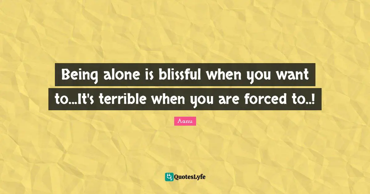 Being alone is blissful when you want to...It's terrible when you are forced to..!