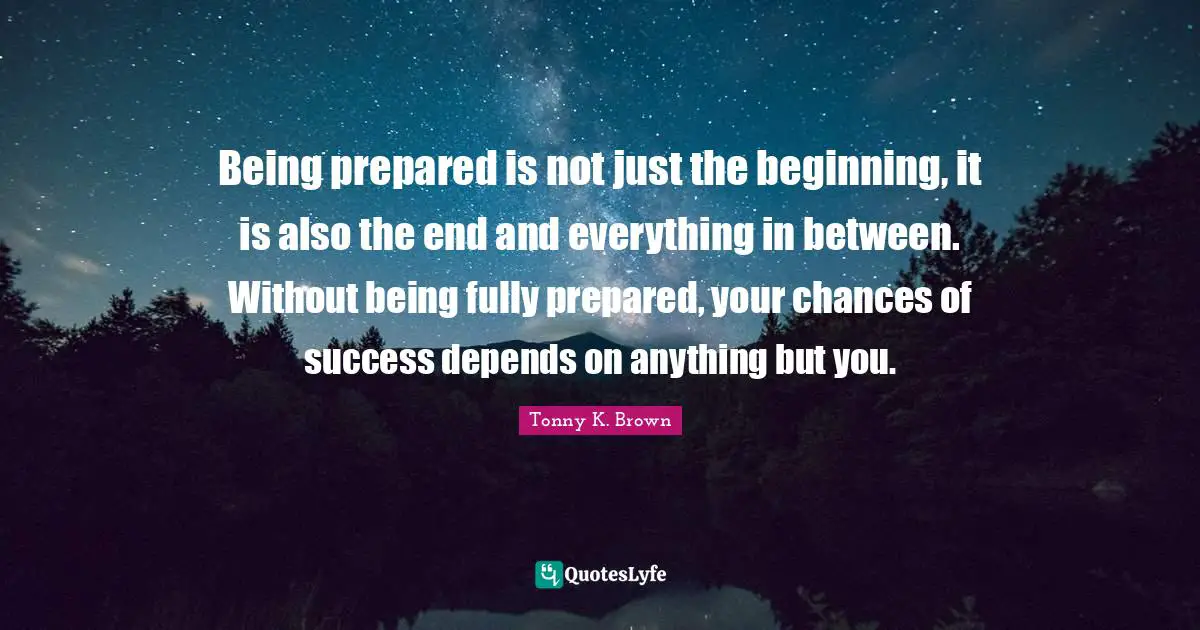 Being prepared is not just the beginning, it is also the end and everything in between. Without being fully prepared, your chances of success depends on anything but you.