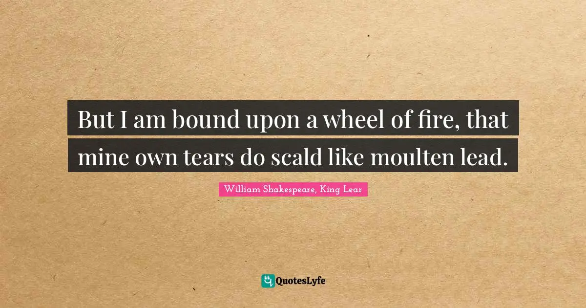 But I am bound upon a wheel of fire, that mine own tears do scald like moulten lead.