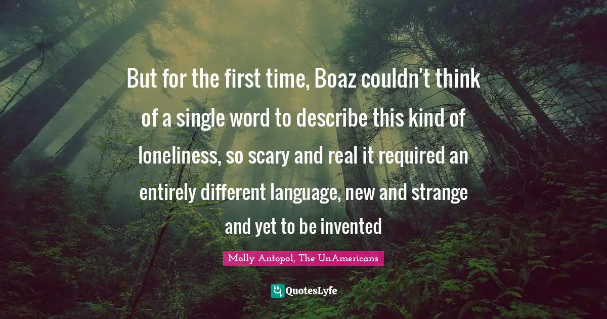 But for the first time, Boaz couldn't think of a single word to describe this kind of loneliness, so scary and real it required an entirely different language, new and strange and yet to be invented