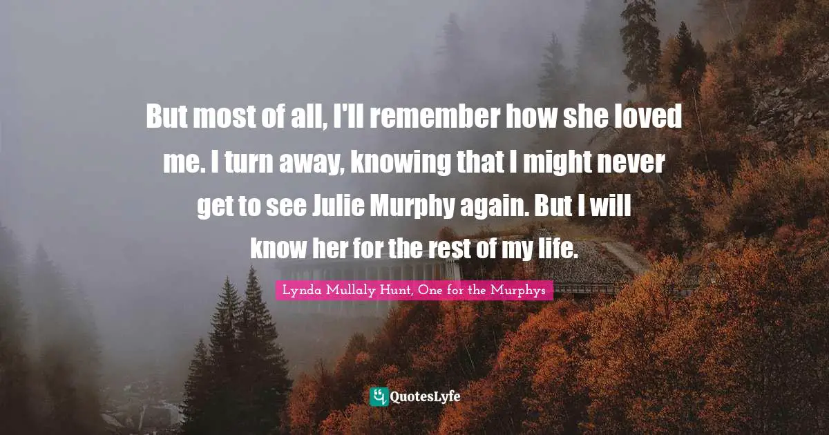 But most of all, I'll remember how she loved me. I turn away, knowing that I might never get to see Julie Murphy again. But I will know her for the rest of my life.