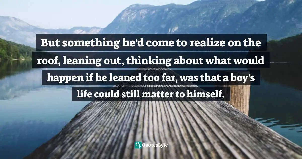But something he'd come to realize on the roof, leaning out, thinking about what would happen if he leaned too far, was that a boy's life could still matter to himself.