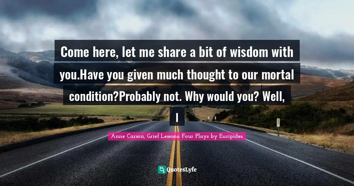 Come here, let me share a bit of wisdom with you.Have you given much thought to our mortal condition?Probably not. Why would you? Well, l