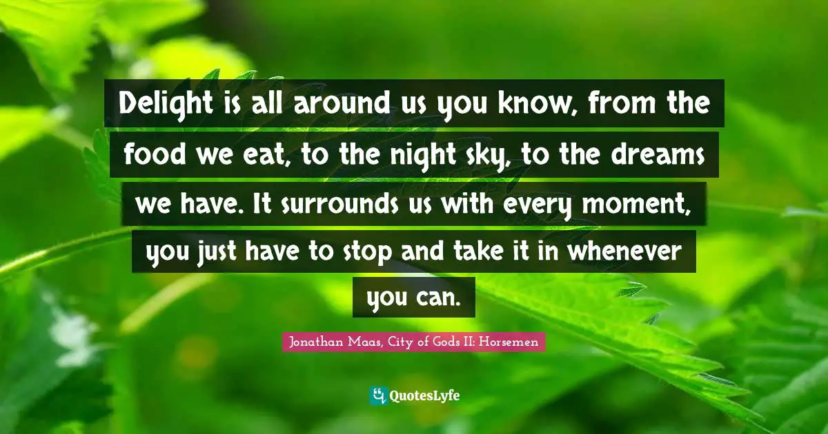 Delight is all around us you know, from the food we eat, to the night sky, to the dreams we have. It surrounds us with every moment, you just have to stop and take it in whenever you can.