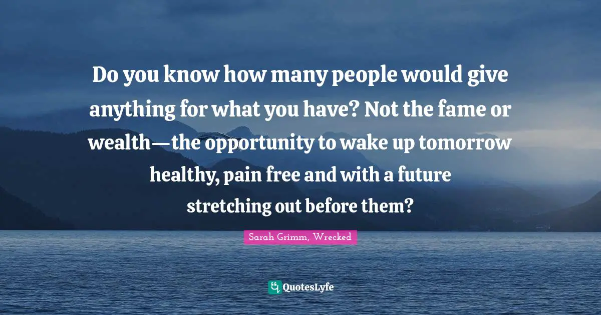 Do you know how many people would give anything for what you have? Not the fame or wealth—the opportunity to wake up tomorrow healthy, pain free and with a future stretching out before them?