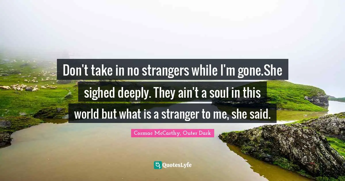 Don't take in no strangers while I'm gone.She sighed deeply. They ain't a soul in this world but what is a stranger to me, she said.