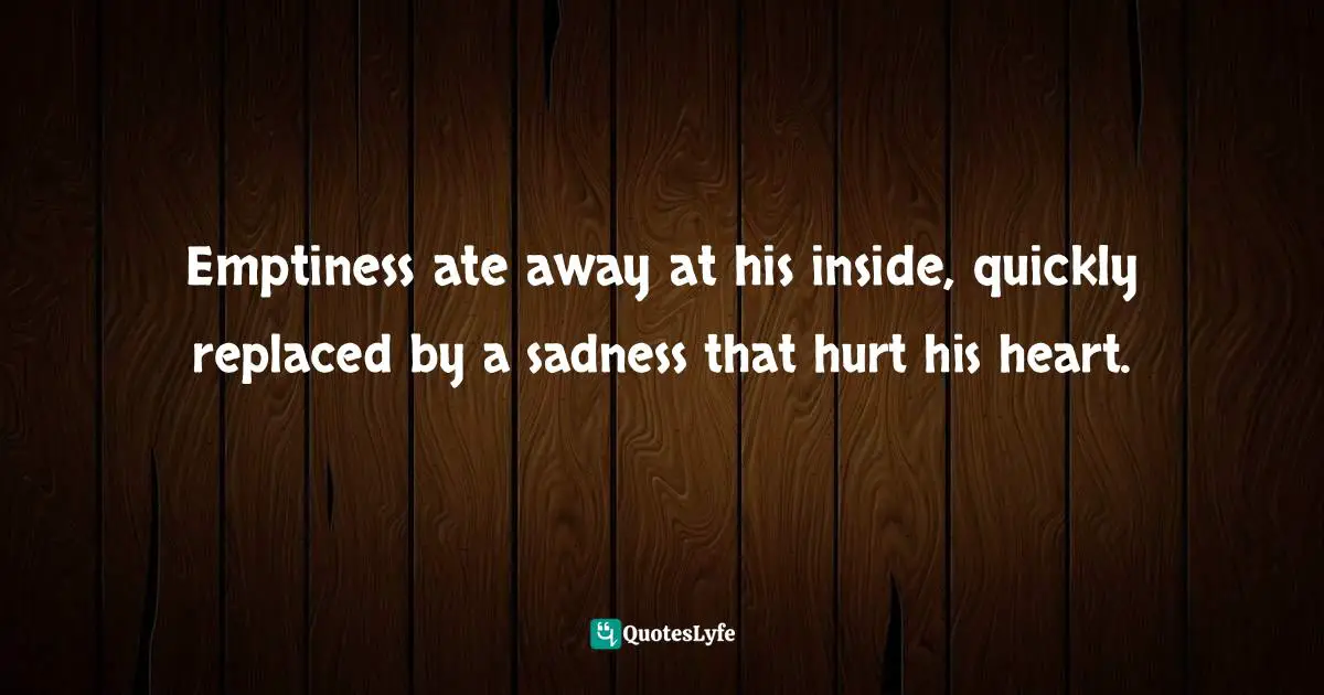 Emptiness ate away at his inside, quickly replaced by a sadness that hurt his heart.