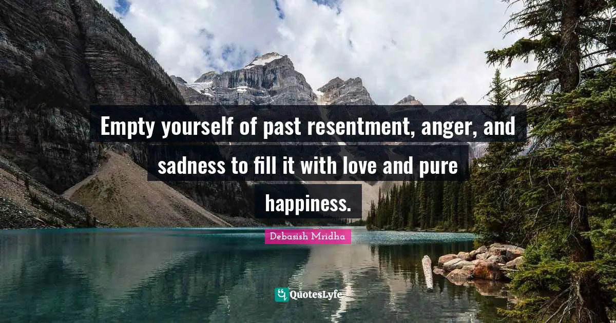 Empty yourself of past resentment, anger, and sadness to fill it with love and pure happiness.