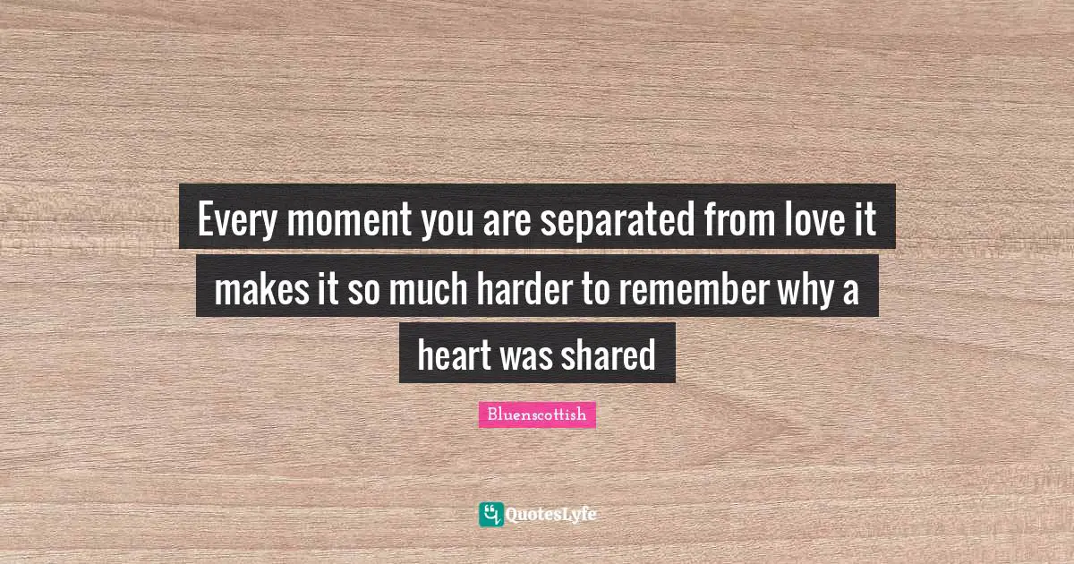 Every moment you are separated from love it makes it so much harder to remember why a heart was shared