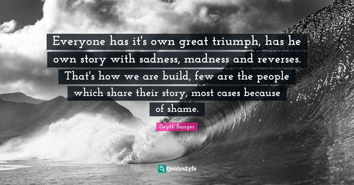 Everyone has it's own great triumph, has he own story with sadness, madness and reverses. That's how we are build, few are the people which share their story, most cases because of shame.