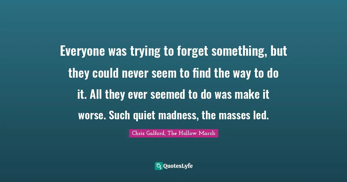 Chris Galford, The Hollow March Quotes: "Everyone was trying to forget something, but they could never seem to find the way to do it. All they ever seemed to do was make it worse. Such quiet madness, the masses led."