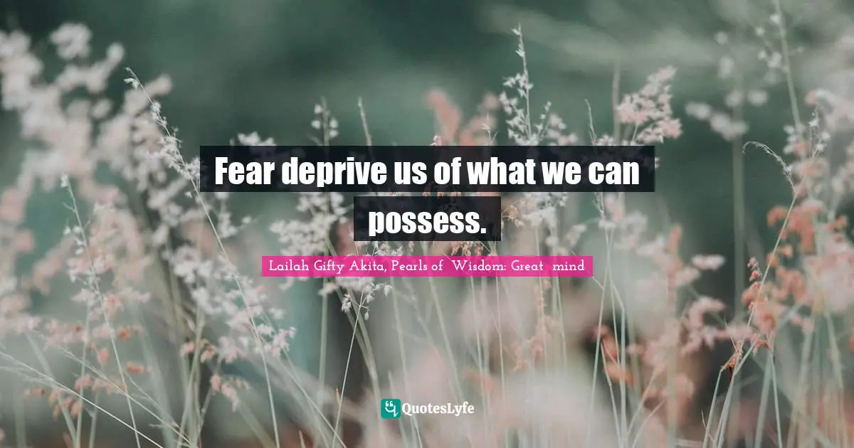 Fear deprive us of what we can possess.