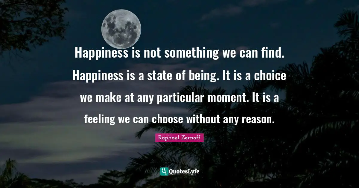 Happiness is not something we can find. Happiness is a state of being. It is a choice we make at any particular moment. It is a feeling we can choose without any reason.