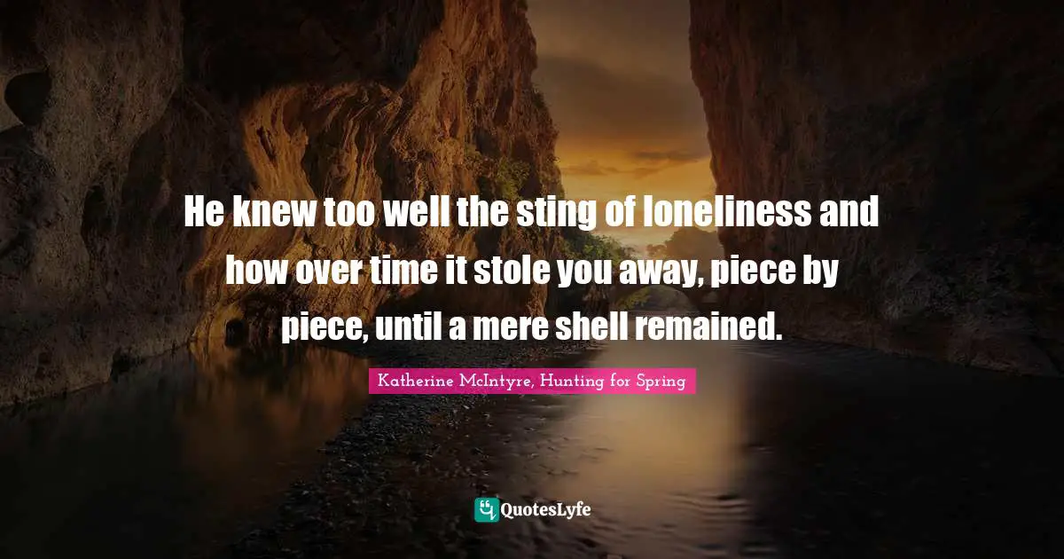 He knew too well the sting of loneliness and how over time it stole you away, piece by piece, until a mere shell remained.