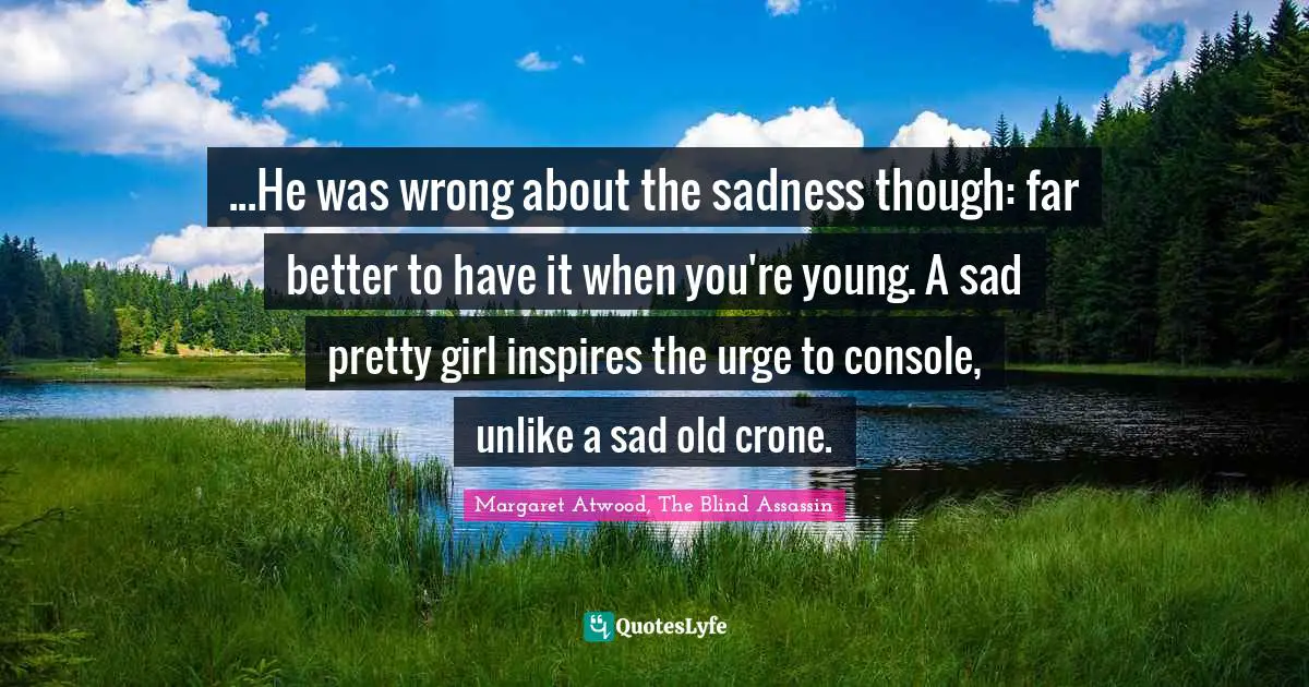 ...He was wrong about the sadness though: far better to have it when you're young. A sad pretty girl inspires the urge to console, unlike a sad old crone.