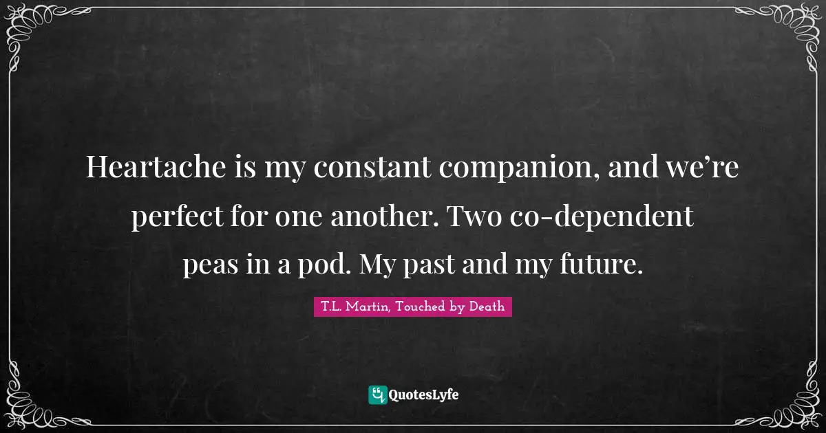 Heartache is my constant companion, and we’re perfect for one another. Two co-dependent peas in a pod. My past and my future.