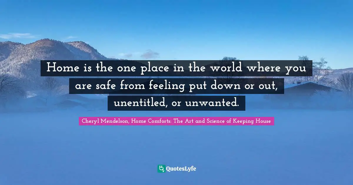 Home is the one place in the world where you are safe from feeling put down or out, unentitled, or unwanted.