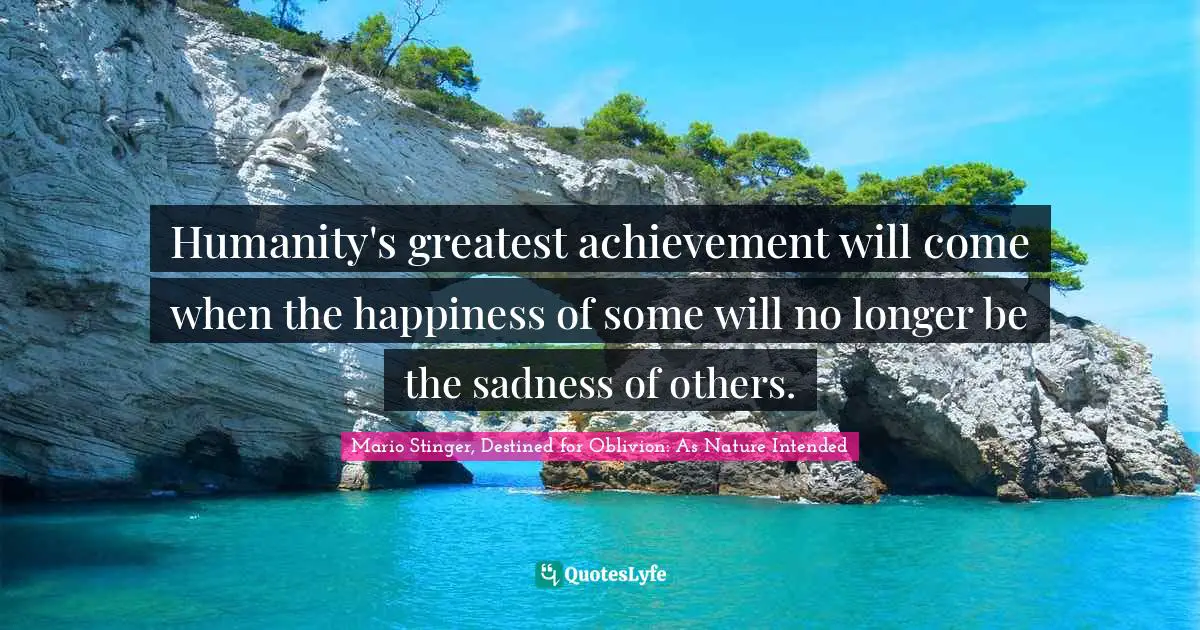 Humanity's greatest achievement will come when the happiness of some will no longer be the sadness of others.