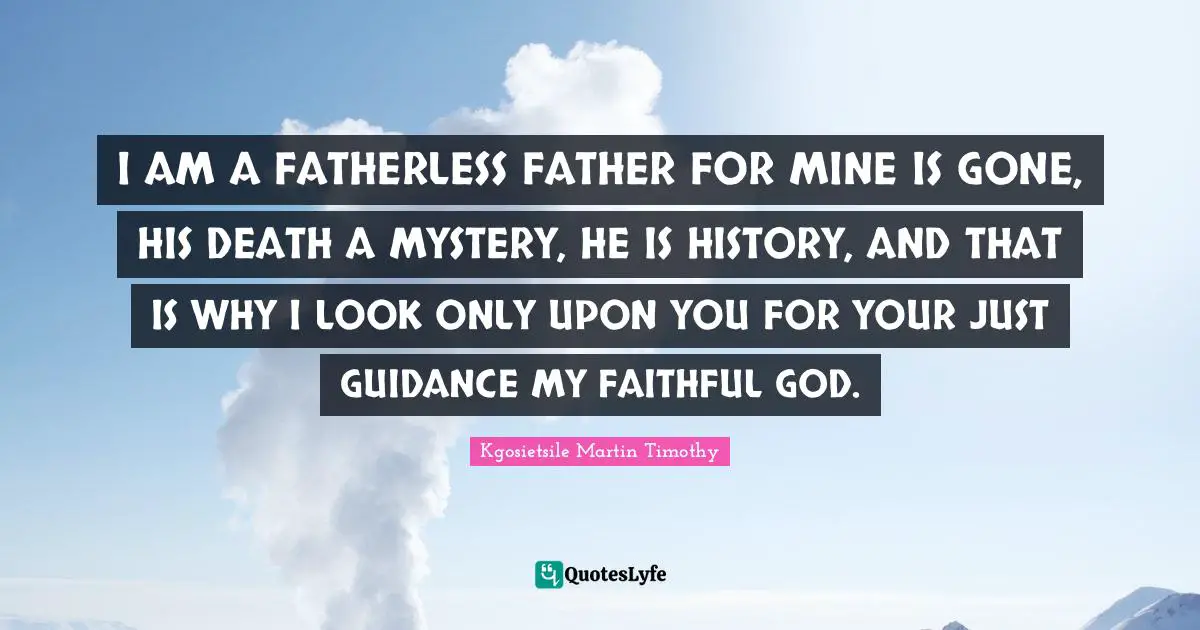 I AM A FATHERLESS FATHER FOR MINE IS GONE, HIS DEATH A MYSTERY, HE IS HISTORY, AND THAT IS WHY I LOOK ONLY UPON YOU FOR YOUR JUST GUIDANCE MY FAITHFUL GOD.