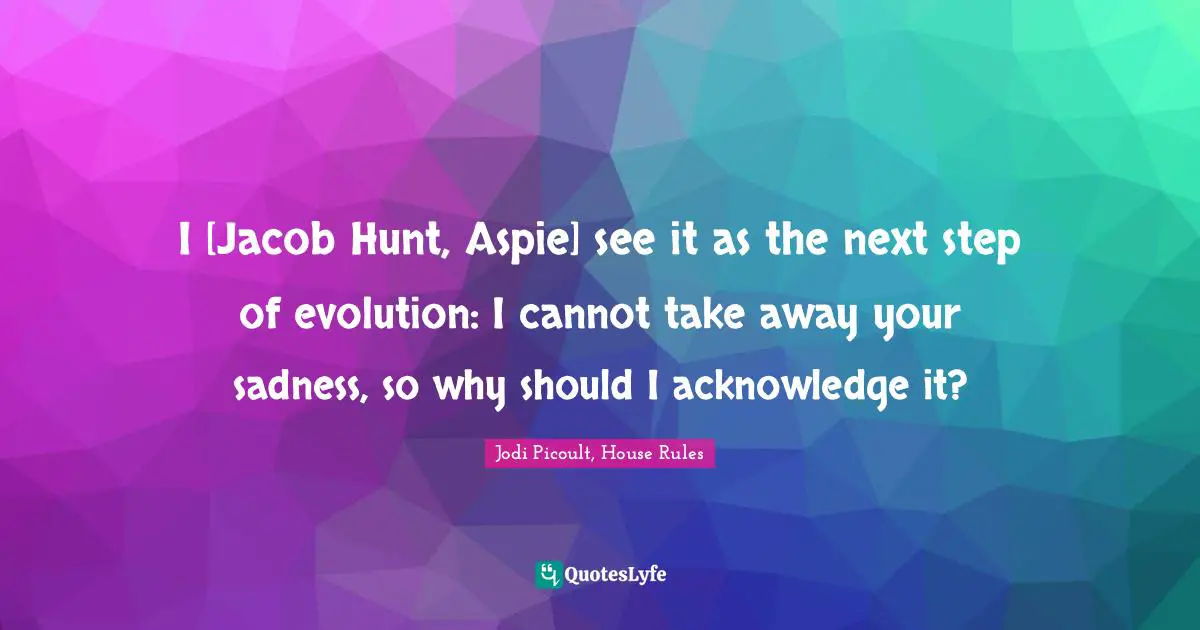 Jodi Picoult, House Rules Quotes: "I [Jacob Hunt, Aspie] see it as the next step of evolution: I cannot take away your sadness, so why should I acknowledge it?"