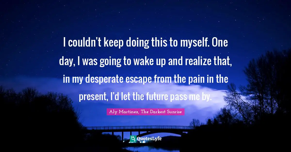 I couldn't keep doing this to myself. One day, I was going to wake up and realize that, in my desperate escape from the pain in the present, I'd let the future pass me by.