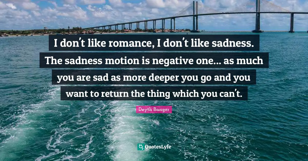 I don't like romance, I don't like sadness. The sadness motion is negative one... as much you are sad as more deeper you go and you want to return the thing which you can't.