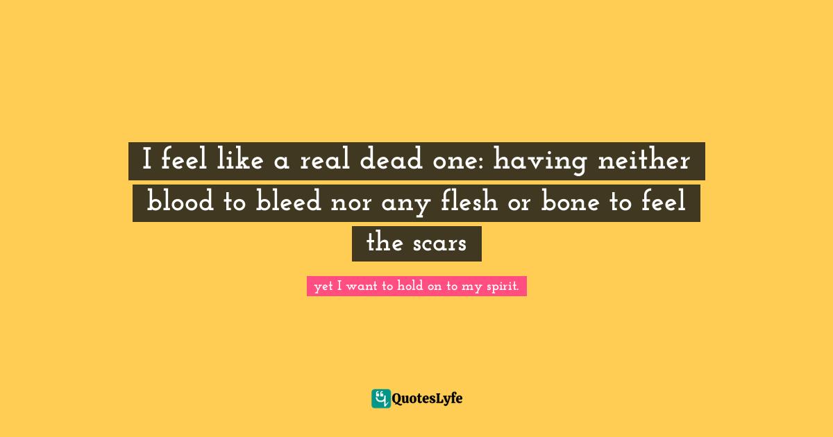 I feel like a real dead one: having neither blood to bleed nor any flesh or bone to feel the scars