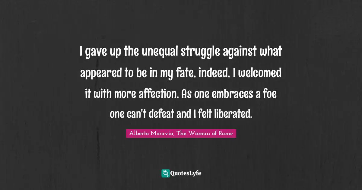 I gave up the unequal struggle against what appeared to be in my fate, indeed, I welcomed it with more affection. As one embraces a foe one can't defeat and I felt liberated.