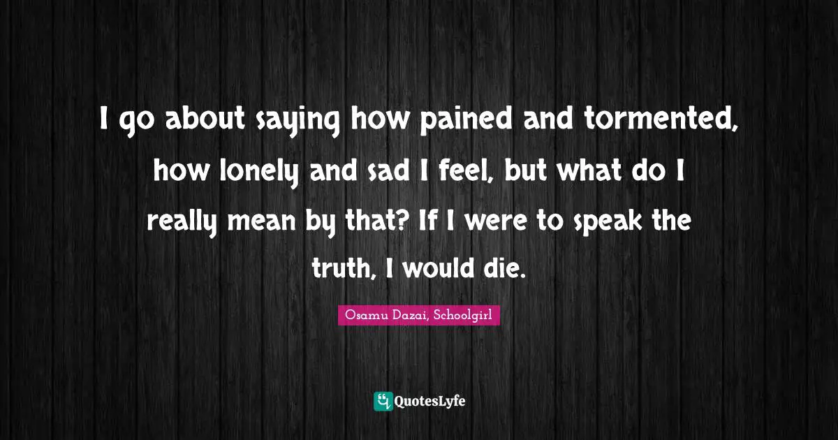 I go about saying how pained and tormented, how lonely and sad I feel, but what do I really mean by that? If I were to speak the truth, I would die.