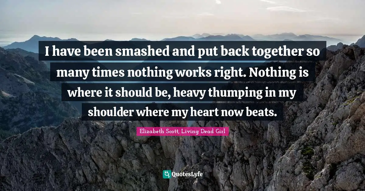 I have been smashed and put back together so many times nothing works right. Nothing is where it should be, heavy thumping in my shoulder where my heart now beats.