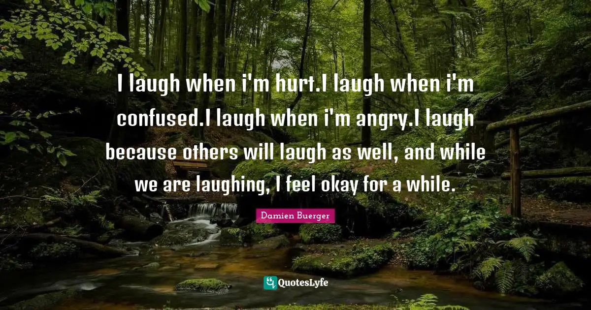 I laugh when i'm hurt.I laugh when i'm confused.I laugh when i'm angry.I laugh because others will laugh as well, and while we are laughing, I feel okay for a while.