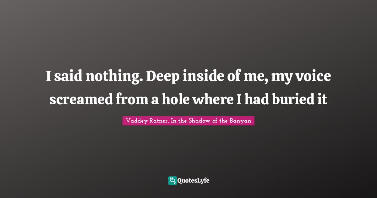 I said nothing. Deep inside of me, my voice screamed from a hole where I had buried it