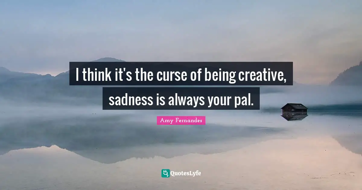 I think it's the curse of being creative, sadness is always your pal.