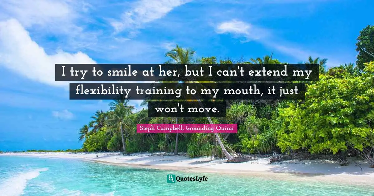 I try to smile at her, but I can't extend my flexibility training to my mouth, it just won't move.