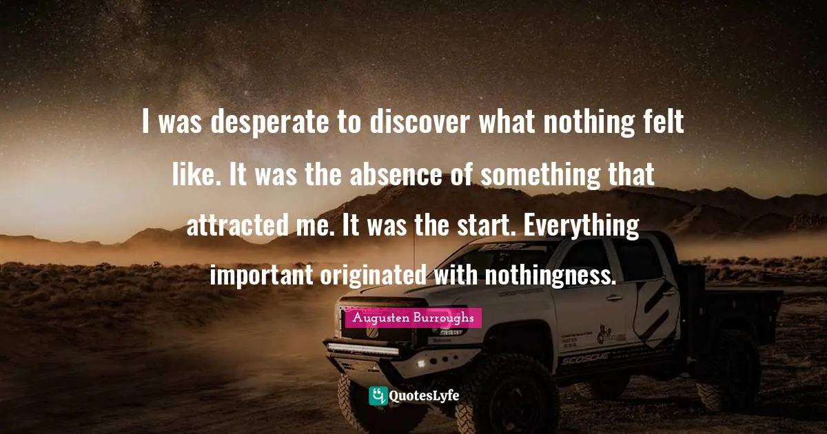 I was desperate to discover what nothing felt like. It was the absence of something that attracted me. It was the start. Everything important originated with nothingness.
