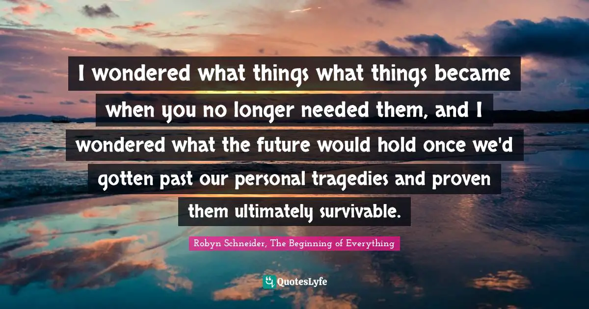 I wondered what things what things became when you no longer needed them, and I wondered what the future would hold once we'd gotten past our personal tragedies and proven them ultimately survivable.