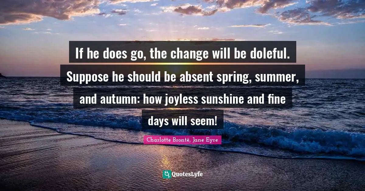 If he does go, the change will be doleful. Suppose he should be absent spring, summer, and autumn: how joyless sunshine and fine days will seem!