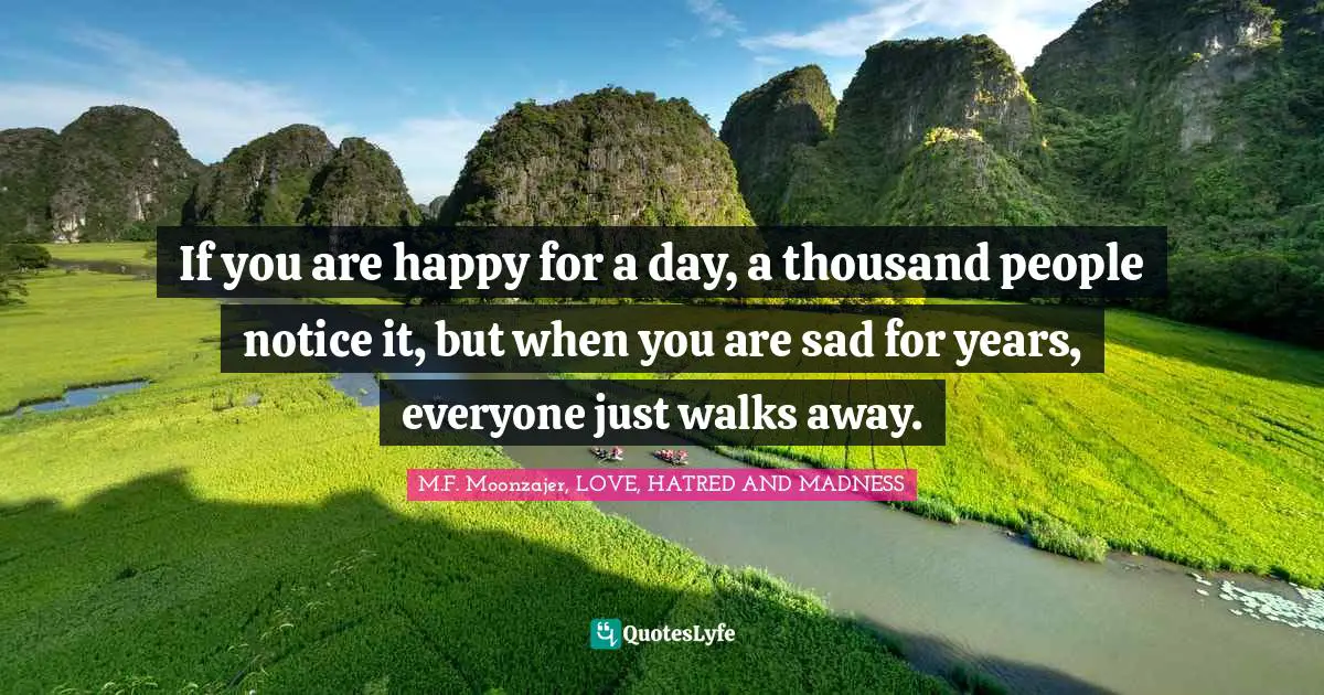 If you are happy for a day, a thousand people notice it, but when you are sad for years, everyone just walks away.