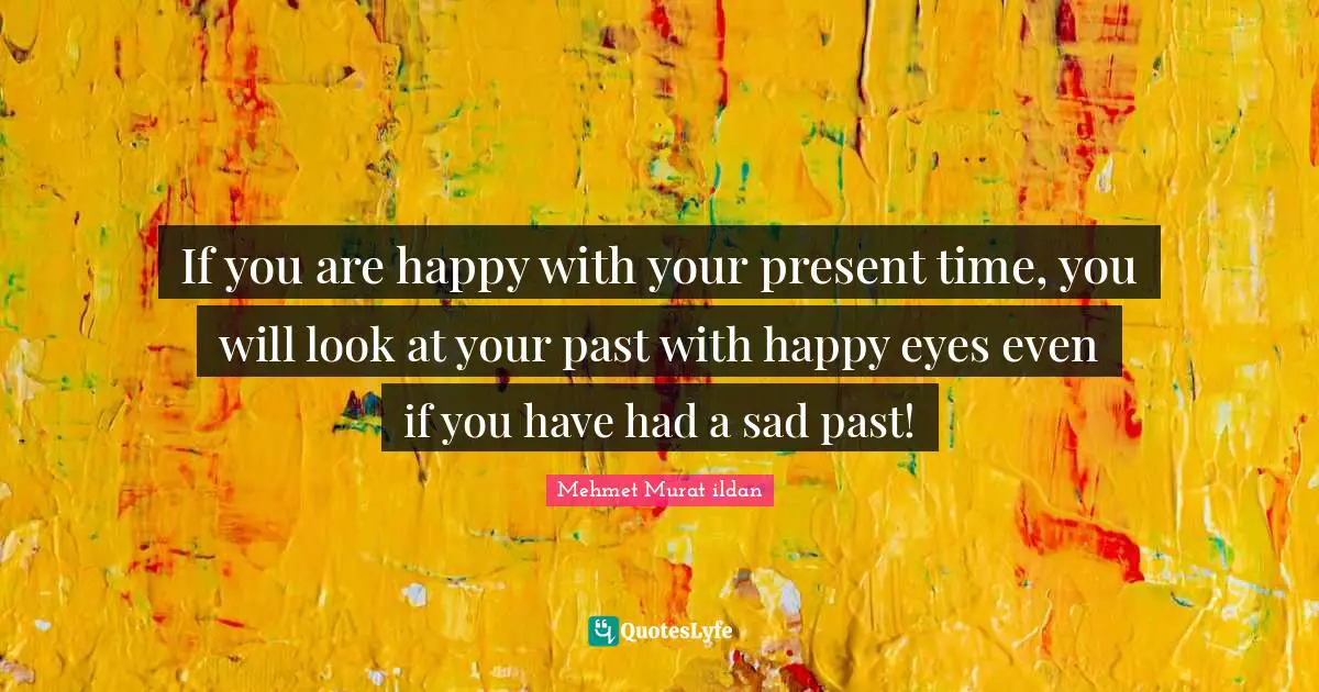 If you are happy with your present time, you will look at your past with happy eyes even if you have had a sad past!