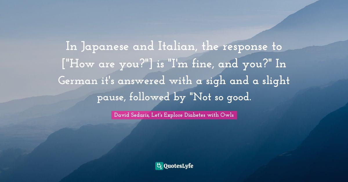 In Japanese and Italian, the response to ["How are you?"] is "I'm fine, and you?" In German it's answered with a sigh and a slight pause, followed by "Not so good.