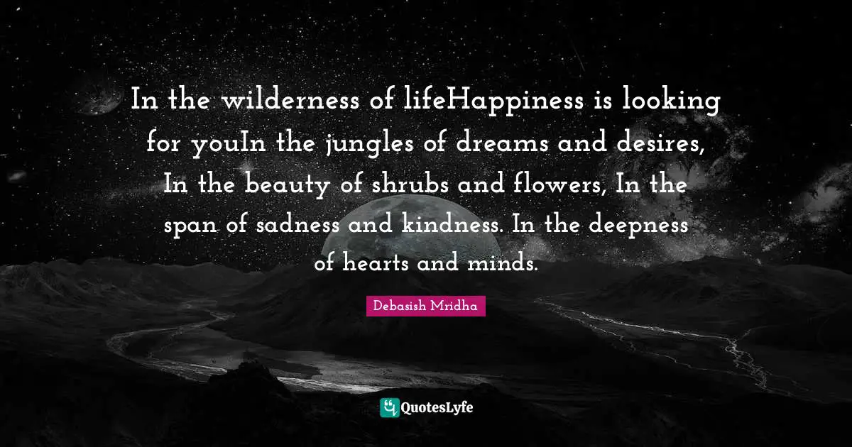 In the wilderness of lifeHappiness is looking for youIn the jungles of dreams and desires, In the beauty of shrubs and flowers, In the span of sadness and kindness. In the deepness of hearts and minds.