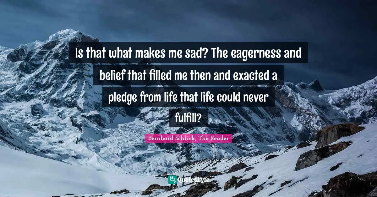 Is that what makes me sad? The eagerness and belief that filled me then and exacted a pledge from life that life could never fulfill?