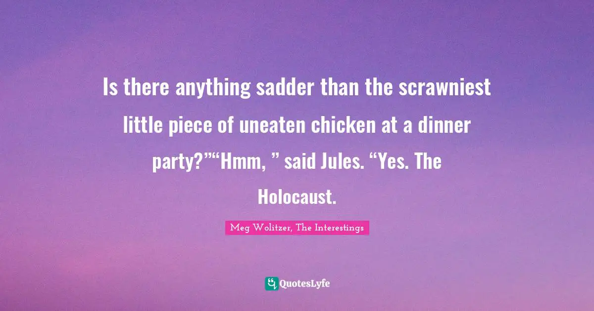 Is there anything sadder than the scrawniest little piece of uneaten chicken at a dinner party?”“Hmm, ” said Jules. “Yes. The Holocaust.