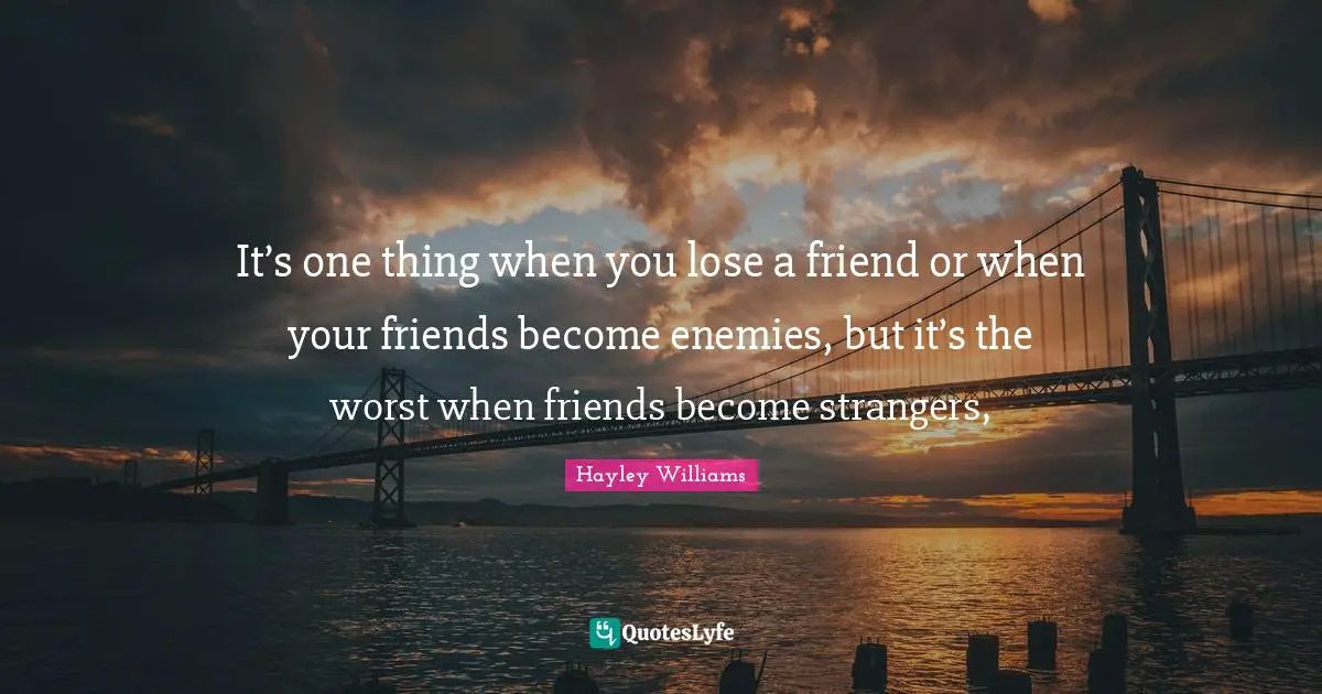 It’s one thing when you lose a friend or when your friends become enemies, but it’s the worst when friends become strangers, 